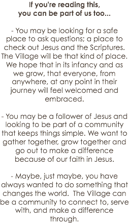 If you're reading this, you can be part of us too...
 - You may be looking for a safe place to ask questions; a place to check out Jesus and the Scriptures. The Village will be that kind of place. We hope that in its infancy and as we grow, that everyone, from anywhere, at any point in their journey will feel welcomed and embraced.
 - You may be a follower of Jesus and looking to be part of a community that keeps things simple. We want to gather together, grow together and go out to make a difference because of our faith in Jesus.
 - Maybe, just maybe, you have always wanted to do something that changes the world. The Village can be a community to connect to, serve with, and make a difference through.