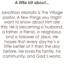 A little bit about... Jonathan Manafo is The Village pastor. A few things you might want to know about him are this: He is becoming a husband, a father, a friend, a neighbour, and a follower of Jesus. He hopes that every day he’s a little better at it then the day before. He loves his family, his community, and God’s world. 